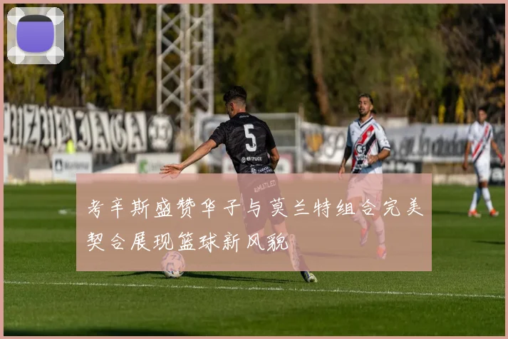 考辛斯盛赞华子与莫兰特组合完美契合展现篮球新风貌
