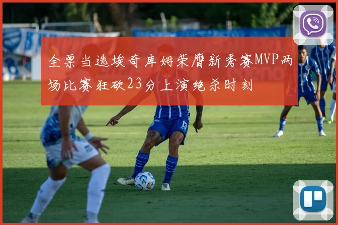 全票当选埃奇库姆荣膺新秀赛MVP两场比赛狂砍23分上演绝杀时刻