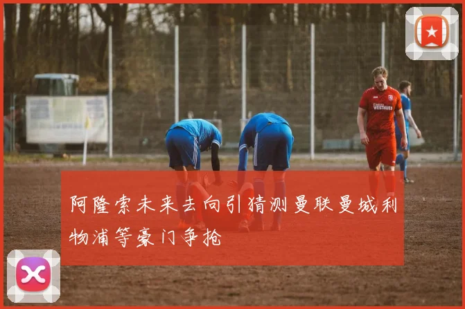 阿隆索未来去向引猜测曼联曼城利物浦等豪门争抢