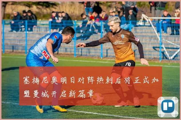 塞梅尼奥明日对阵热刺后将正式加盟曼城开启新篇章