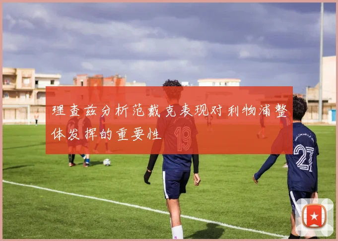 理查兹分析范戴克表现对利物浦整体发挥的重要性