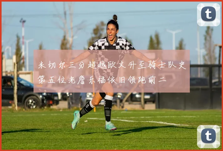 米切尔三分超越欧文升至骑士队史第五位老詹乐福依旧领跑前二