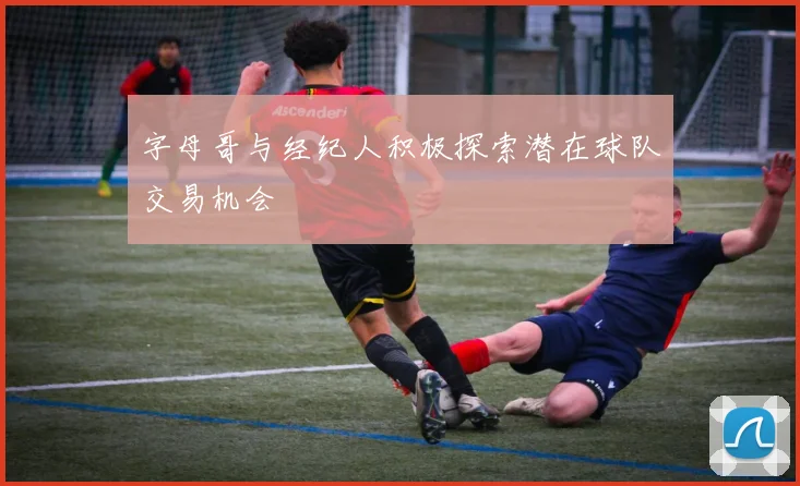 字母哥与经纪人积极探索潜在球队交易机会
