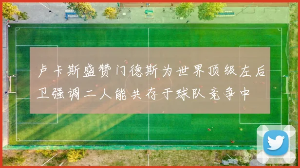 卢卡斯盛赞门德斯为世界顶级左后卫强调二人能共存于球队竞争中