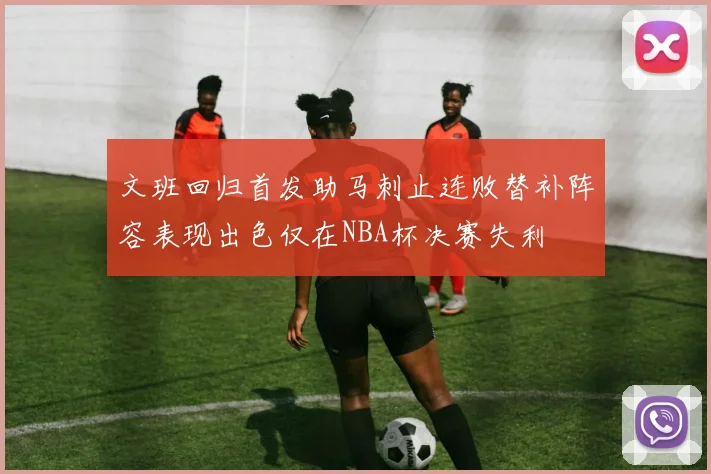 文班回归首发助马刺止连败替补阵容表现出色仅在NBA杯决赛失利