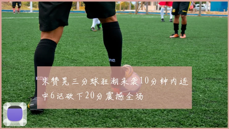 朱赞晃三分球狂潮来袭10分钟内连中6记砍下20分震撼全场