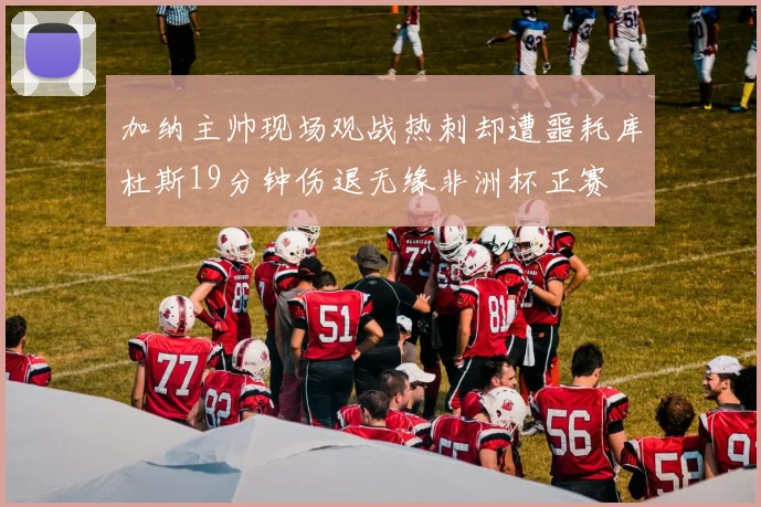 加纳主帅现场观战热刺却遭噩耗库杜斯19分钟伤退无缘非洲杯正赛