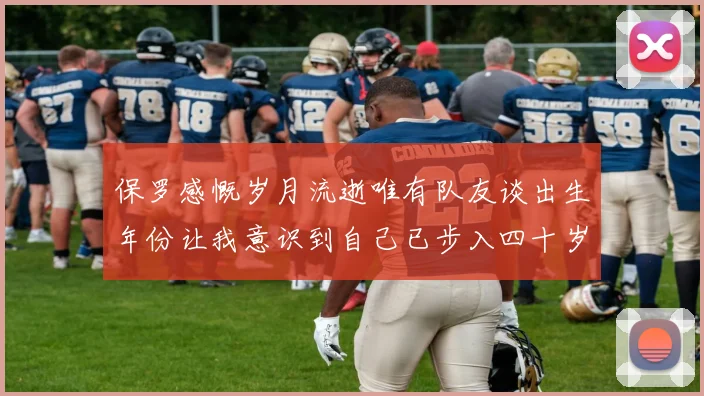 保罗感慨岁月流逝唯有队友谈出生年份让我意识到自己已步入四十岁