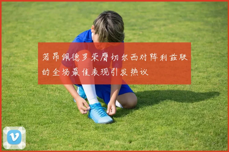 若昂佩德罗荣膺切尔西对阵利兹联的全场最佳表现引发热议