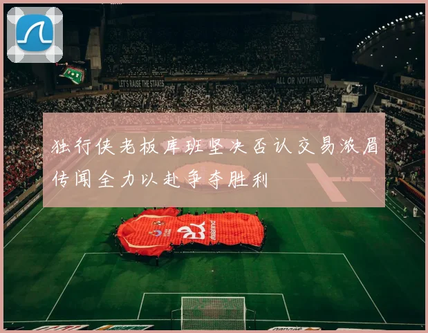 独行侠老板库班坚决否认交易浓眉传闻全力以赴争夺胜利