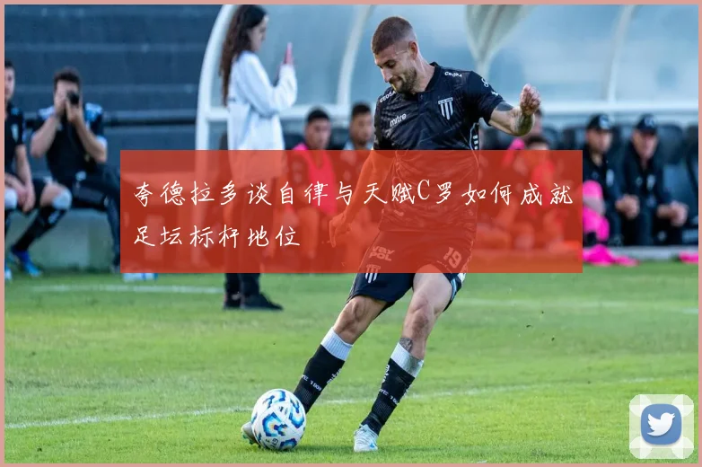 夸德拉多谈自律与天赋C罗如何成就足坛标杆地位