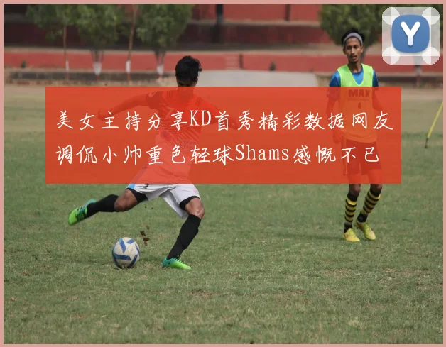 美女主持分享KD首秀精彩数据网友调侃小帅重色轻球Shams感慨不已